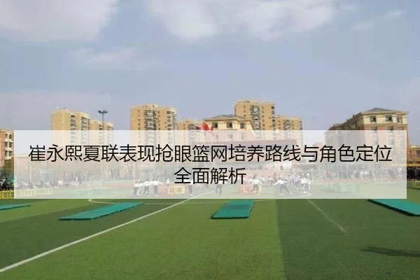 崔永熙夏联表现抢眼篮网培养路线与角色定位全面解析